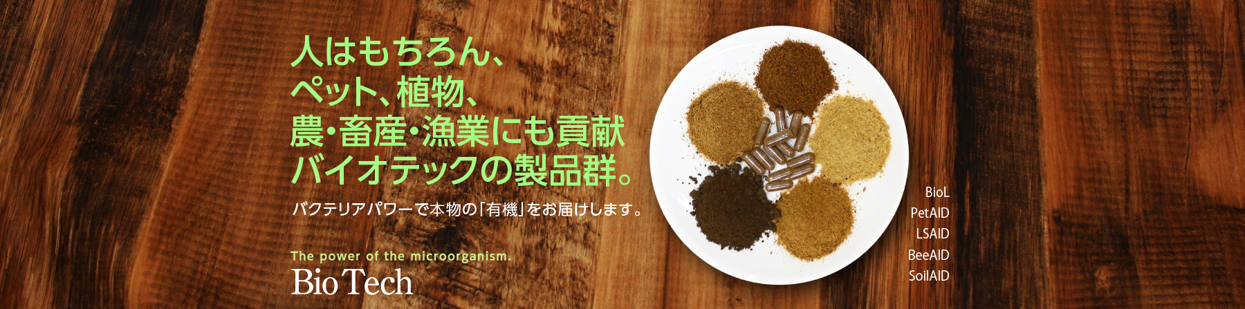 人はもちろん、ペット、植物、農・畜産・漁業にも貢献　バイオテックの製品群。バクテリアパワーで本物の勇気をお届けします。